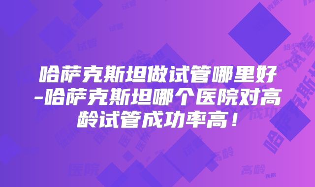 哈萨克斯坦做试管哪里好-哈萨克斯坦哪个医院对高龄试管成功率高！