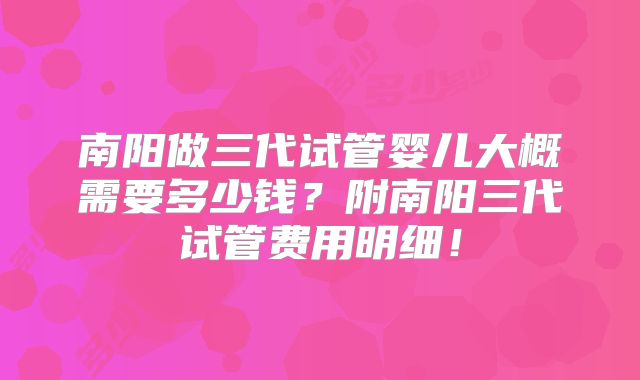南阳做三代试管婴儿大概需要多少钱？附南阳三代试管费用明细！