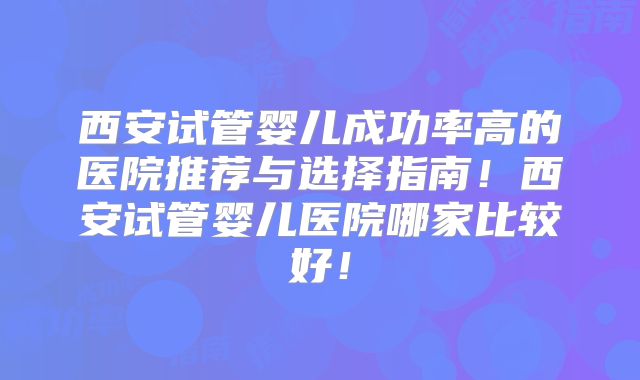 西安试管婴儿成功率高的医院推荐与选择指南！西安试管婴儿医院哪家比较好！