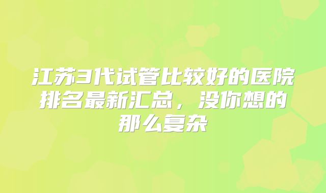 江苏3代试管比较好的医院排名最新汇总，没你想的那么复杂