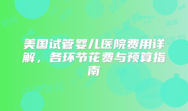 美国试管婴儿医院费用详解,各环节花费与预算指南
