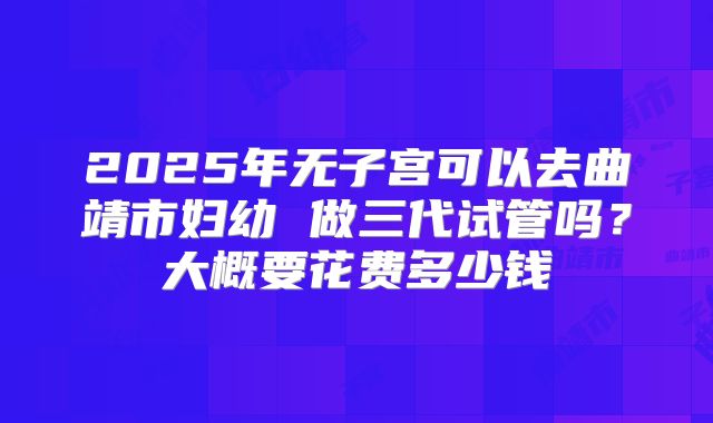 2025年无子宫可以去曲靖市妇幼 做三代试管吗？大概要花费多少钱