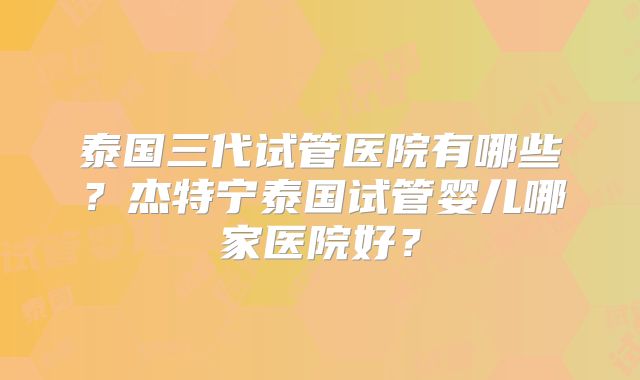 泰国三代试管医院有哪些？杰特宁泰国试管婴儿哪家医院好？