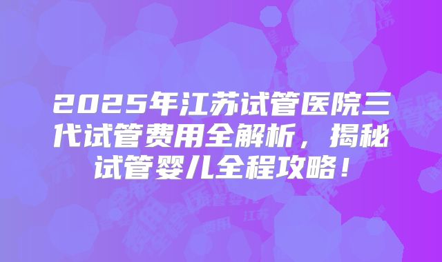 2025年江苏试管医院三代试管费用全解析，揭秘试管婴儿全程攻略！