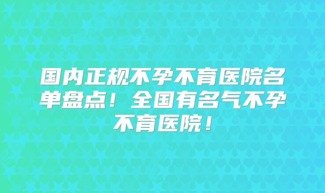 国内正规不孕不育医院名单盘点！全国有名气不孕不育医院！