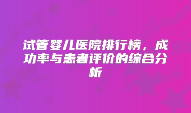 试管婴儿医院排行榜，成功率与患者评价的综合分析