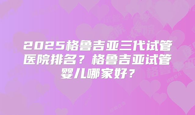 2025格鲁吉亚三代试管医院排名？格鲁吉亚试管婴儿哪家好？