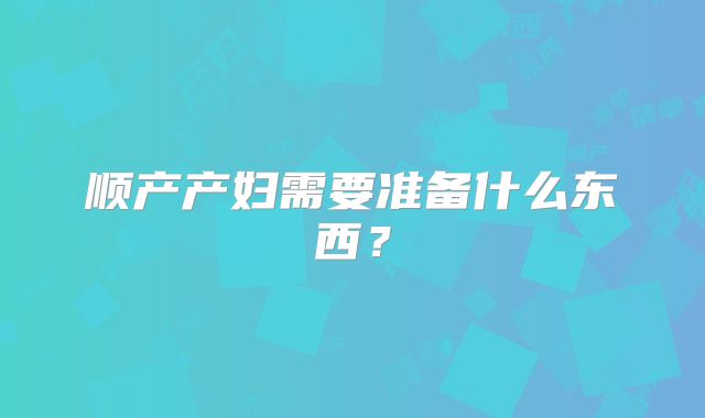 顺产产妇需要准备什么东西?