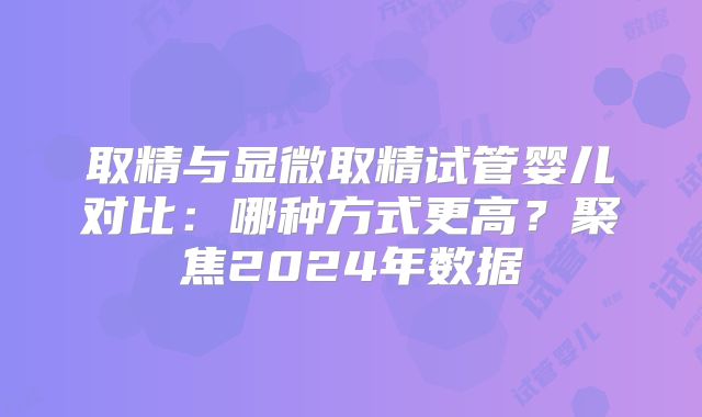 取精与显微取精试管婴儿对比：哪种方式更高？聚焦2024年数据