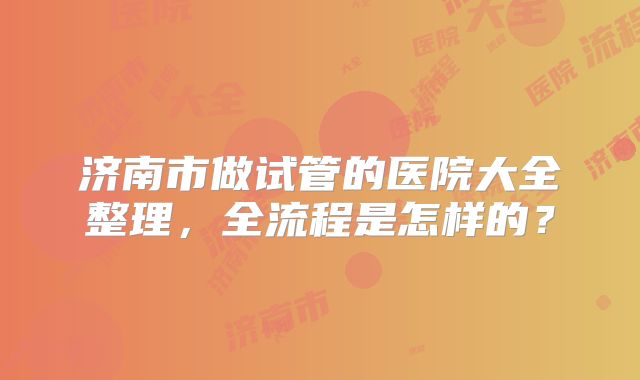 济南市做试管的医院大全整理,全流程是怎样的?