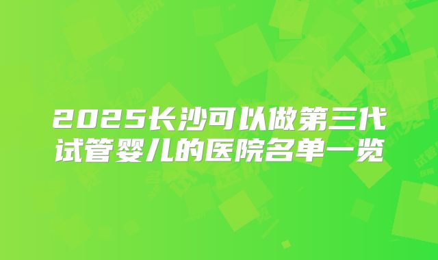 2025长沙可以做第三代试管婴儿的医院名单一览