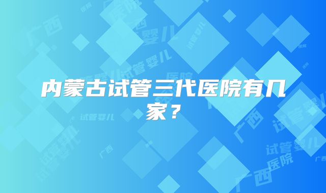 内蒙古试管三代医院有几家？