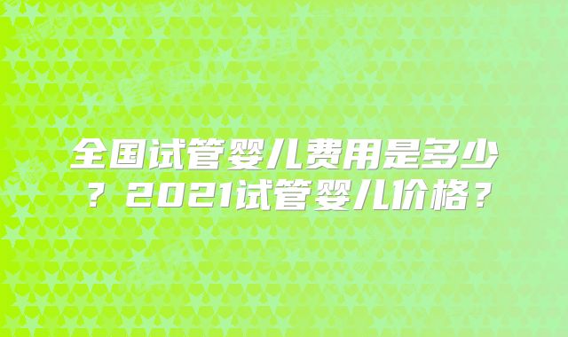 全国试管婴儿费用是多少?2021试管婴儿价格?