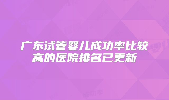 广东试管婴儿成功率比较高的医院排名已更新