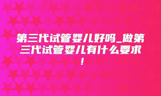 第三代试管婴儿好吗_做第三代试管婴儿有什么要求！