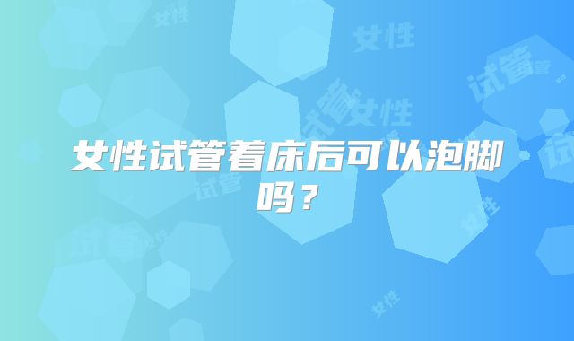 女性试管着床后可以泡脚吗？