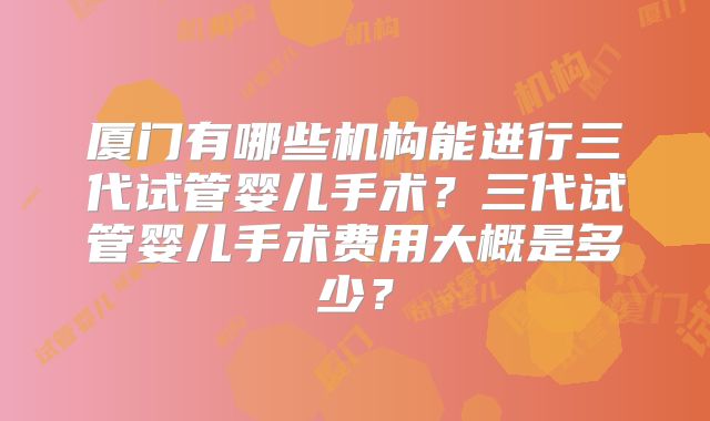 厦门有哪些机构能进行三代试管婴儿手术？三代试管婴儿手术费用大概是多少？