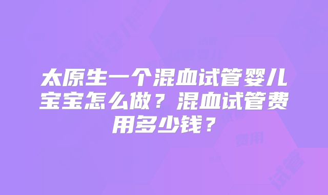 太原生一个混血试管婴儿宝宝怎么做?混血试管费用多少钱?