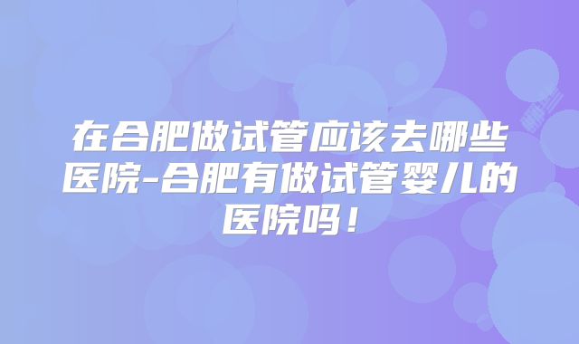 在合肥做试管应该去哪些医院-合肥有做试管婴儿的医院吗！