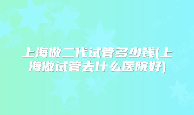 上海做二代试管多少钱(上海做试管去什么医院好)