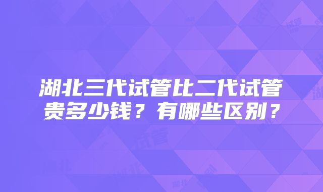 湖北三代试管比二代试管贵多少钱？有哪些区别？