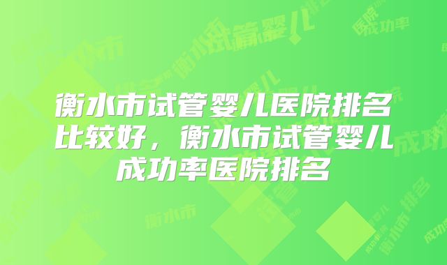 衡水市试管婴儿医院排名比较好，衡水市试管婴儿成功率医院排名