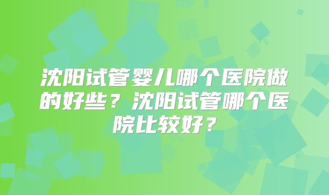 沈阳试管婴儿哪个医院做的好些？沈阳试管哪个医院比较好？