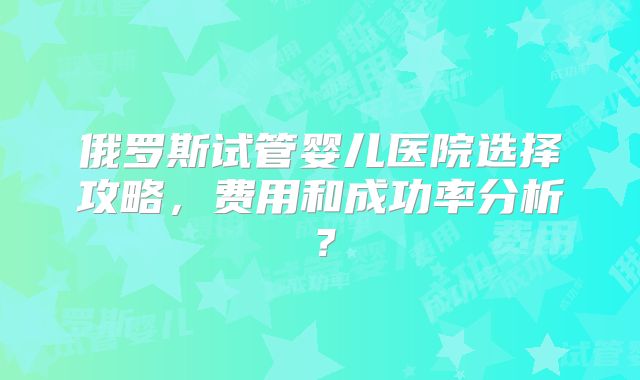 俄罗斯试管婴儿医院选择攻略，费用和成功率分析？