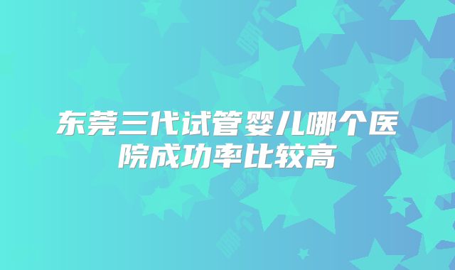 东莞三代试管婴儿哪个医院成功率比较高