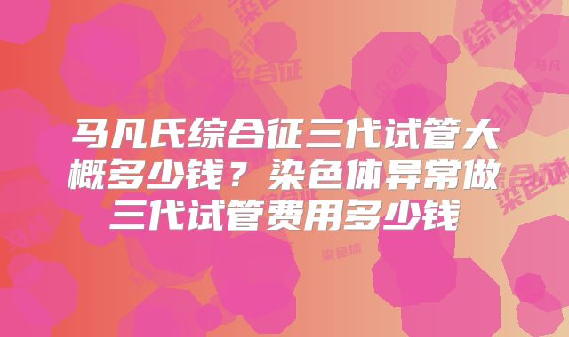 马凡氏综合征三代试管大概多少钱？染色体异常做三代试管费用多少钱