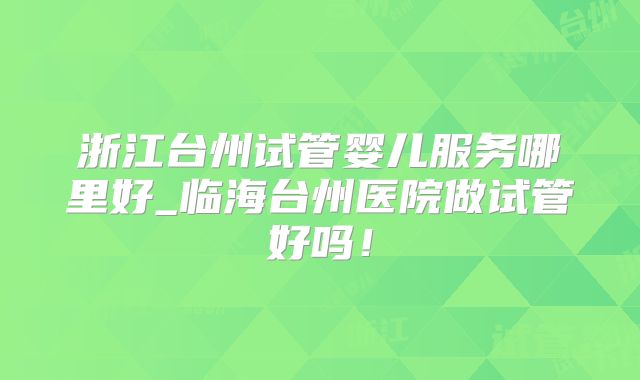 浙江台州试管婴儿服务哪里好_临海台州医院做试管好吗！