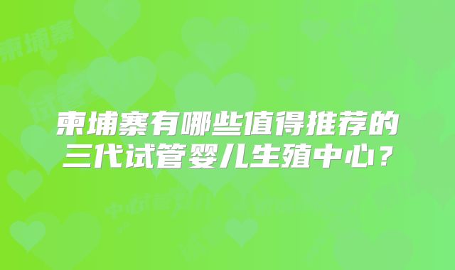 柬埔寨有哪些值得推荐的三代试管婴儿生殖中心？