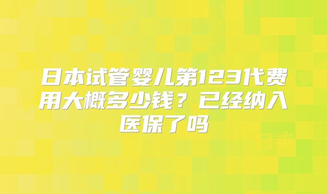 日本试管婴儿第123代费用大概多少钱?已经纳入医保了吗