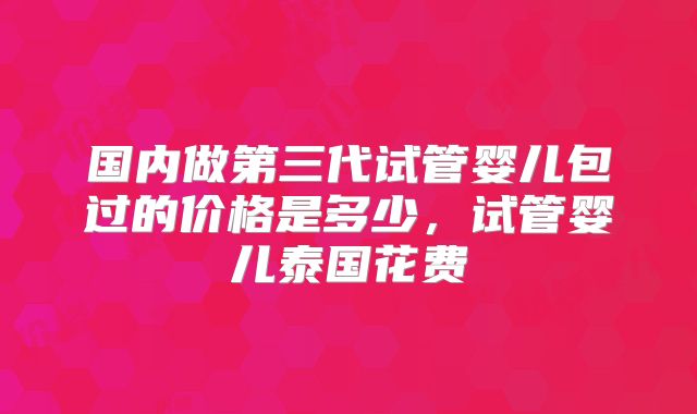 国内做第三代试管婴儿包过的价格是多少，试管婴儿泰国花费