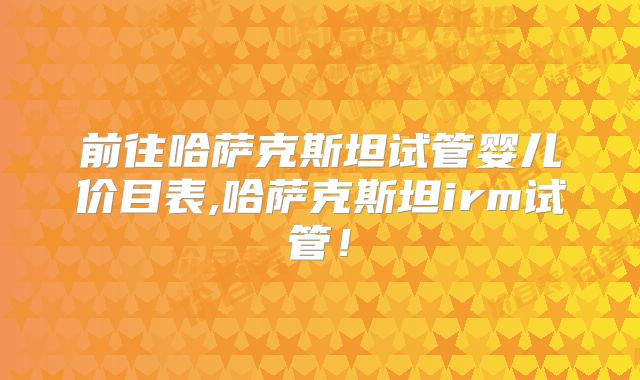 前往哈萨克斯坦试管婴儿价目表,哈萨克斯坦irm试管!