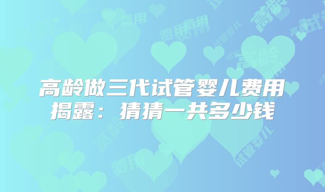 高龄做三代试管婴儿费用揭露：猜猜一共多少钱