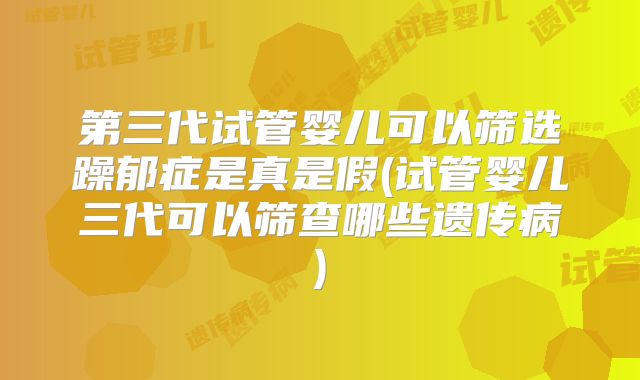 第三代试管婴儿可以筛选躁郁症是真是假(试管婴儿三代可以筛查哪些遗传病)