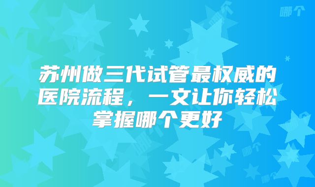 苏州做三代试管最权威的医院流程，一文让你轻松掌握哪个更好