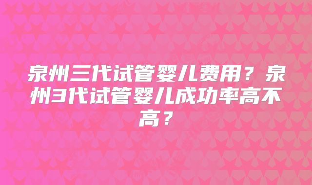 泉州三代试管婴儿费用？泉州3代试管婴儿成功率高不高？