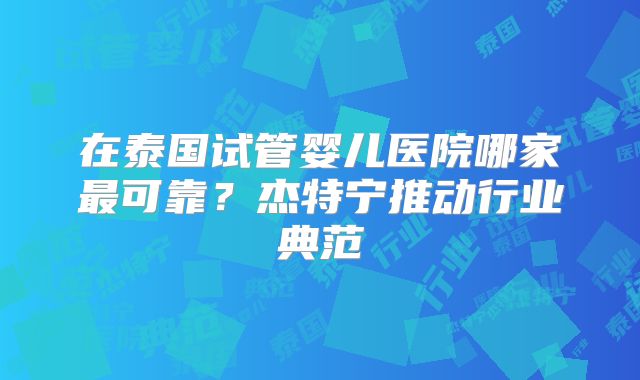 在泰国试管婴儿医院哪家最可靠?杰特宁推动行业典范