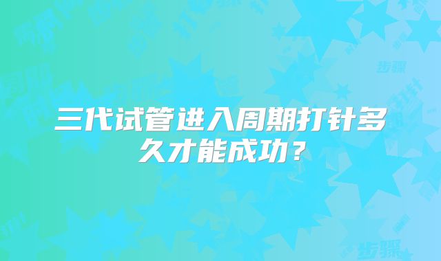 三代试管进入周期打针多久才能成功？