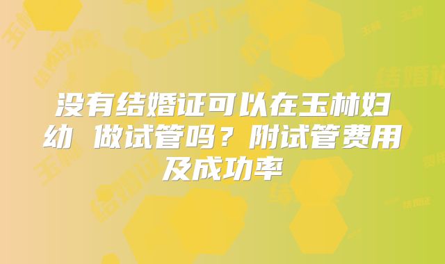 没有结婚证可以在玉林妇幼 做试管吗？附试管费用及成功率