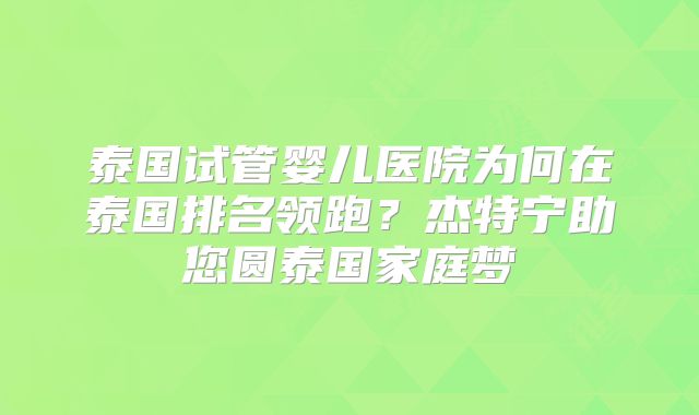 泰国试管婴儿医院为何在泰国排名领跑？杰特宁助您圆泰国家庭梦