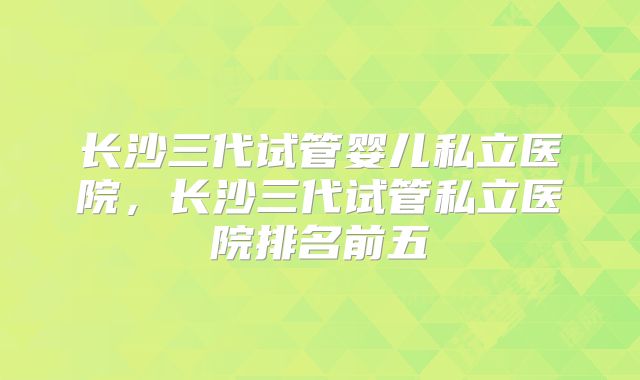 长沙三代试管婴儿私立医院，长沙三代试管私立医院排名前五