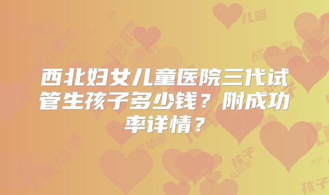 西北妇女儿童医院三代试管生孩子多少钱？附成功率详情？