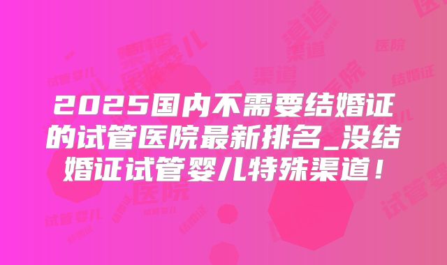 2025国内不需要结婚证的试管医院最新排名_没结婚证试管婴儿特殊渠道!
