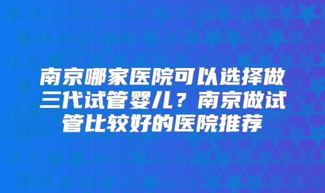 南京哪家医院可以选择做三代试管婴儿?南京做试管比较好的医院推荐