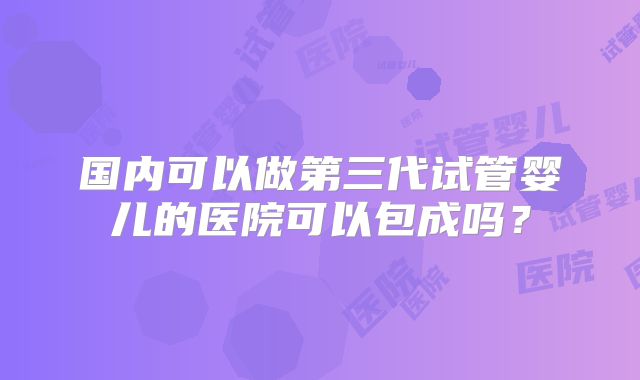 国内可以做第三代试管婴儿的医院可以包成吗？