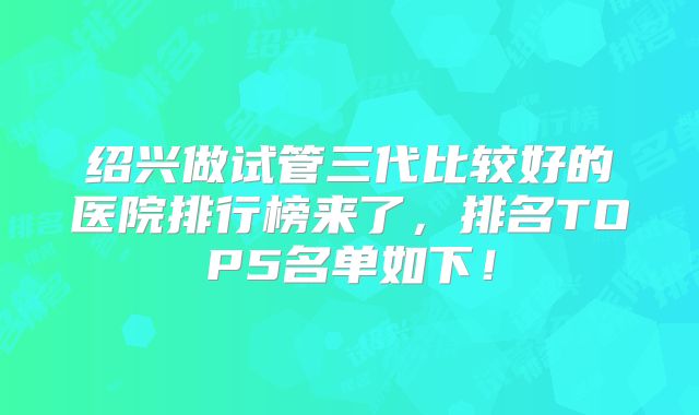 绍兴做试管三代比较好的医院排行榜来了,排名TOP5名单如下!