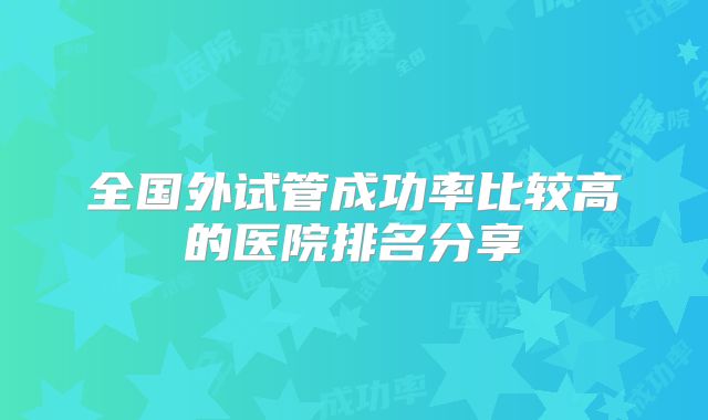 全国外试管成功率比较高的医院排名分享